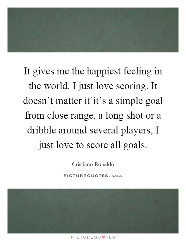 It gives me the happiest feeling in the world. I just love scoring. It doesn't matter if it's a simple goal from close range, a long shot or a dribble around several players, I just love to score all goals Picture Quote #1