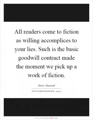 All readers come to fiction as willing accomplices to your lies. Such is the basic goodwill contract made the moment we pick up a work of fiction Picture Quote #1