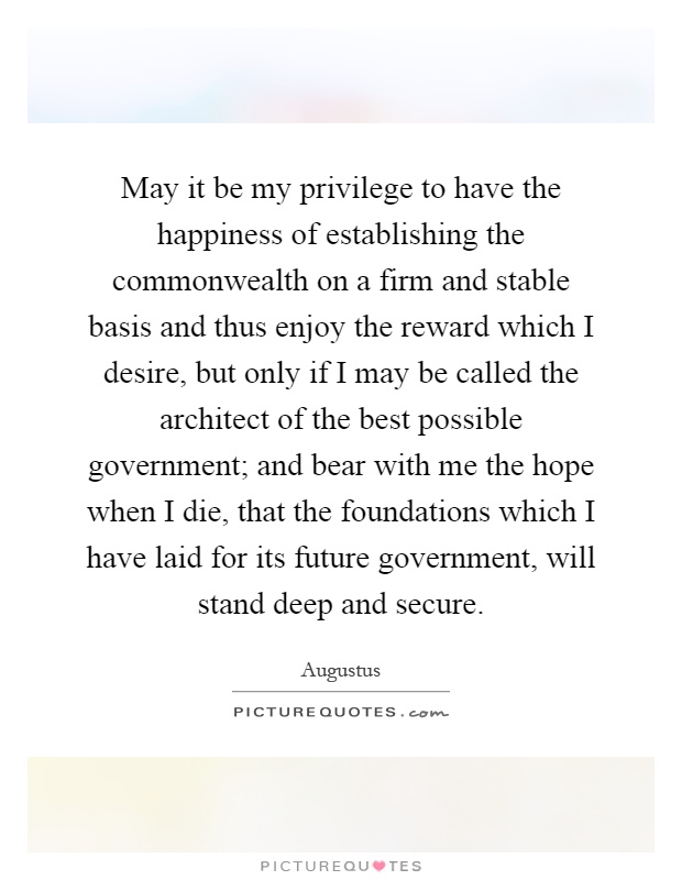 May it be my privilege to have the happiness of establishing the commonwealth on a firm and stable basis and thus enjoy the reward which I desire, but only if I may be called the architect of the best possible government; and bear with me the hope when I die, that the foundations which I have laid for its future government, will stand deep and secure Picture Quote #1