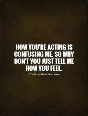 How you're acting is confusing me, so why don't you just tell me how you feel Picture Quote #1