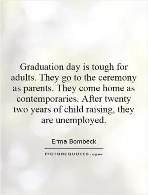 Graduation day is tough for adults. They go to the ceremony as parents. They come home as contemporaries. After twenty two years of child raising, they are unemployed Picture Quote #1
