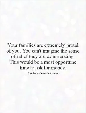 Your families are extremely proud of you. You can't imagine the sense of relief they are experiencing. This would be a most opportune time to ask for money Picture Quote #1