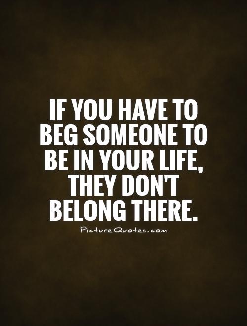 If you have to beg someone to be in your life, they don't belong there Picture Quote #1