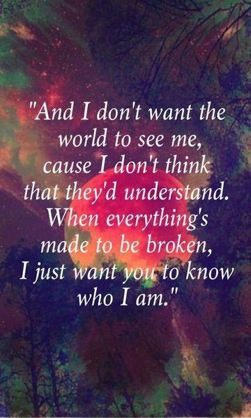 And I don't want the world to see me 'Cause I don't think that they'd understand When everything's made to be broken I just want you to know who I am Picture Quote #1