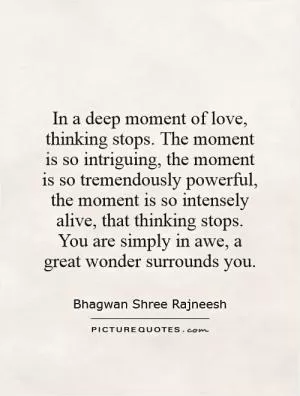 In a deep moment of love, thinking stops. The moment is so intriguing, the moment is so tremendously powerful, the moment is so intensely alive, that thinking stops. You are simply in awe, a great wonder surrounds you Picture Quote #1