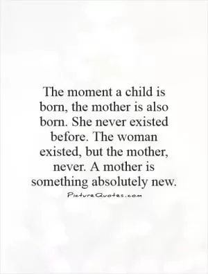 The moment a child is born, the mother is also born. She never existed before. The woman existed, but the mother, never. A mother is something absolutely new Picture Quote #1