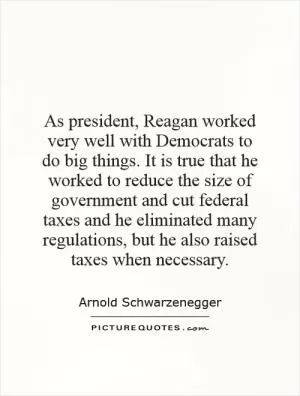As president, Reagan worked very well with Democrats to do big things. It is true that he worked to reduce the size of government and cut federal taxes and he eliminated many regulations, but he also raised taxes when necessary Picture Quote #1
