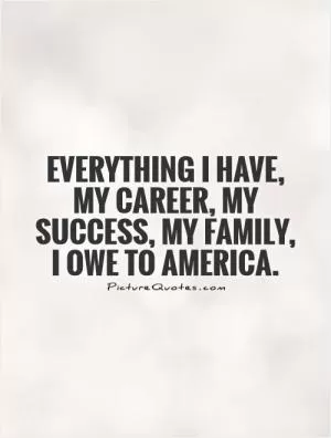 Everything I have, my career, my success, my family, I owe to America Picture Quote #1