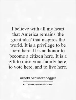 I believe with all my heart that America remains 'the great idea' that inspires the world. It is a privilege to be born here. It is an honor to become a citizen here. It is a gift to raise your family here, to vote here, and to live here Picture Quote #1