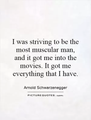 I was striving to be the most muscular man, and it got me into the movies. It got me everything that I have Picture Quote #1