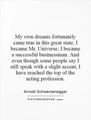 My own dreams fortunately came true in this great state. I became Mr. Universe; I became a successful businessman. And even though some people say I still speak with a slight accent, I have reached the top of the acting profession Picture Quote #1