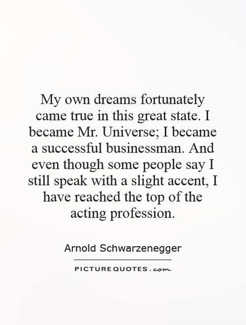 My own dreams fortunately came true in this great state. I became Mr. Universe; I became a successful businessman. And even though some people say I still speak with a slight accent, I have reached the top of the acting profession Picture Quote #1