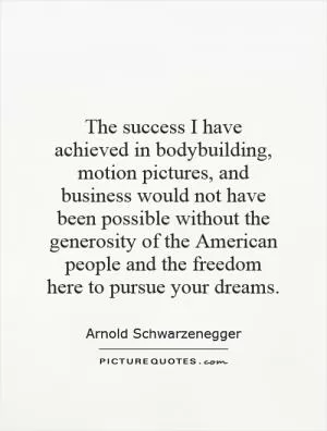 The success I have achieved in bodybuilding, motion pictures, and business would not have been possible without the generosity of the American people and the freedom here to pursue your dreams Picture Quote #1