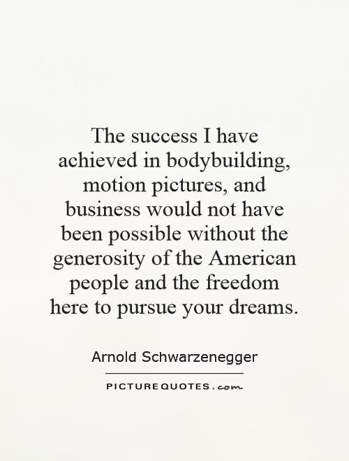 The success I have achieved in bodybuilding, motion pictures, and business would not have been possible without the generosity of the American people and the freedom here to pursue your dreams Picture Quote #1