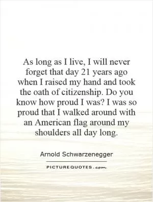 As long as I live, I will never forget that day 21 years ago when I raised my hand and took the oath of citizenship. Do you know how proud I was? I was so proud that I walked around with an American flag around my shoulders all day long Picture Quote #1