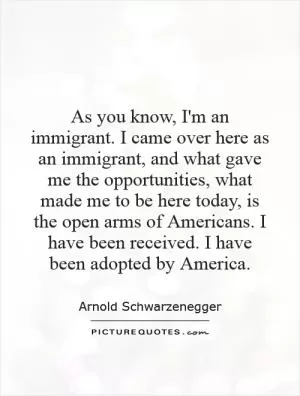 As you know, I'm an immigrant. I came over here as an immigrant, and what gave me the opportunities, what made me to be here today, is the open arms of Americans. I have been received. I have been adopted by America Picture Quote #1