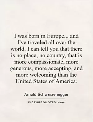 I was born in Europe... and I've traveled all over the world. I can tell you that there is no place, no country, that is more compassionate, more generous, more accepting, and more welcoming than the United States of America Picture Quote #1