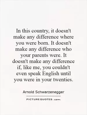 In this country, it doesn't make any difference where you were born. It doesn't make any difference who your parents were. It doesn't make any difference if, like me, you couldn't even speak English until you were in your twenties Picture Quote #1