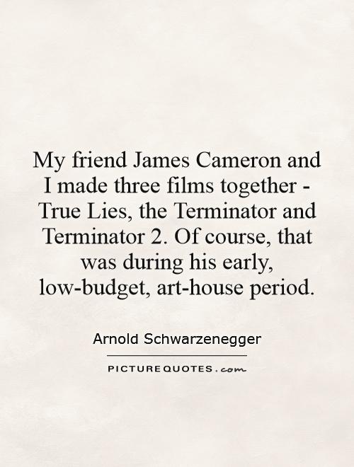 My friend James Cameron and I made three films together - True Lies, the Terminator and Terminator 2. Of course, that was during his early, low-budget, art-house period Picture Quote #1