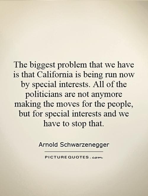 The biggest problem that we have is that California is being run now by special interests. All of the politicians are not anymore making the moves for the people, but for special interests and we have to stop that Picture Quote #1