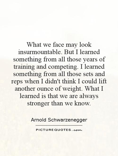 What we face may look insurmountable. But I learned something from all those years of training and competing. I learned something from all those sets and reps when I didn't think I could lift another ounce of weight. What I learned is that we are always stronger than we know Picture Quote #1