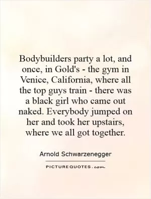 Bodybuilders party a lot, and once, in Gold's - the gym in Venice, California, where all the top guys train - there was a black girl who came out naked. Everybody jumped on her and took her upstairs, where we all got together Picture Quote #1