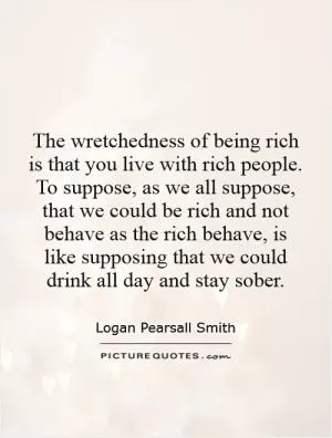 The wretchedness of being rich is that you live with rich people. To suppose, as we all suppose, that we could be rich and not behave as the rich behave, is like supposing that we could drink all day and stay sober Picture Quote #1