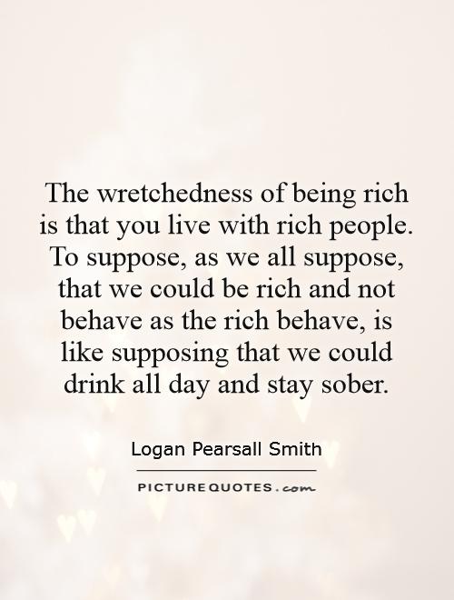 The wretchedness of being rich is that you live with rich people. To suppose, as we all suppose, that we could be rich and not behave as the rich behave, is like supposing that we could drink all day and stay sober Picture Quote #1