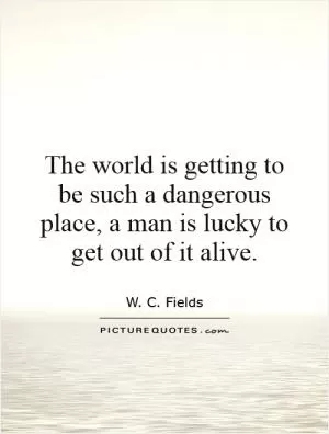 The world is getting to be such a dangerous place, a man is lucky to get out of it alive Picture Quote #1