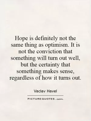 Hope is definitely not the same thing as optimism. It is not the conviction that something will turn out well, but the certainty that something makes sense, regardless of how it turns out Picture Quote #1