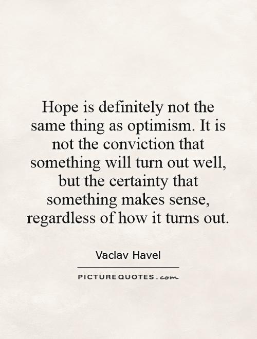 Hope is definitely not the same thing as optimism. It is not the conviction that something will turn out well, but the certainty that something makes sense, regardless of how it turns out Picture Quote #1