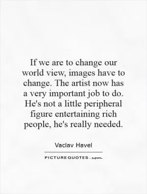 If we are to change our world view, images have to change. The artist now has a very important job to do. He's not a little peripheral figure entertaining rich people, he's really needed Picture Quote #1