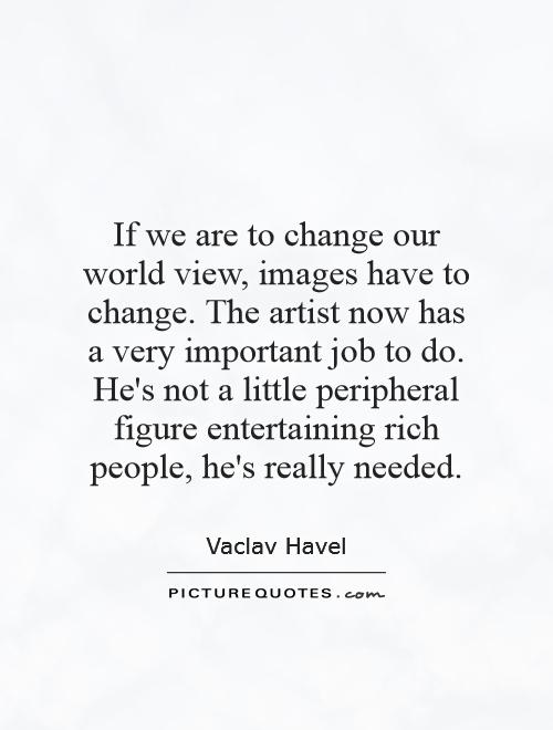 If we are to change our world view, images have to change. The artist now has a very important job to do. He's not a little peripheral figure entertaining rich people, he's really needed Picture Quote #1