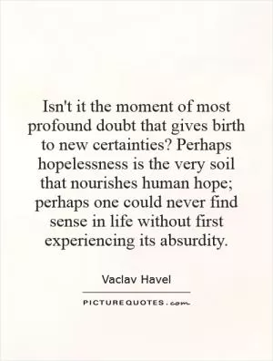 Isn't it the moment of most profound doubt that gives birth to new certainties? Perhaps hopelessness is the very soil that nourishes human hope; perhaps one could never find sense in life without first experiencing its absurdity Picture Quote #1