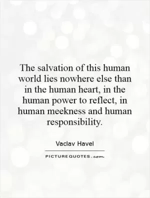 The salvation of this human world lies nowhere else than in the human heart, in the human power to reflect, in human meekness and human responsibility Picture Quote #1