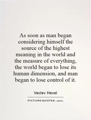 As soon as man began considering himself the source of the highest meaning in the world and the measure of everything, the world began to lose its human dimension, and man began to lose control of it Picture Quote #1