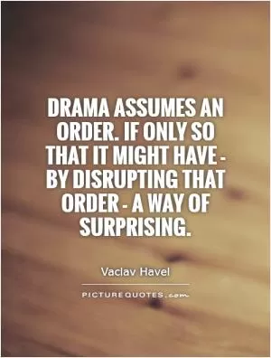 Drama assumes an order. If only so that it might have - by disrupting that order - a way of surprising Picture Quote #1
