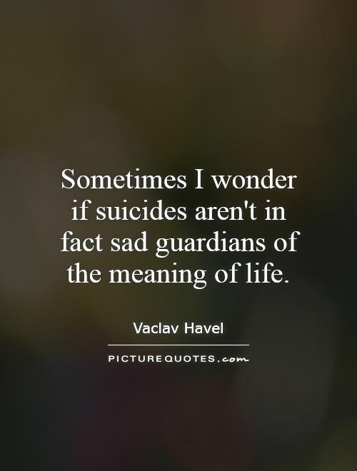 Sometimes I wonder if suicides aren't in fact sad guardians of the meaning of life Picture Quote #1
