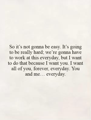 So it’s not gonna be easy. It’s going to be really hard; we’re gonna have to work at this everyday, but I want to do that because I want you. I want all of you, forever, everyday. You and me… everyday Picture Quote #1