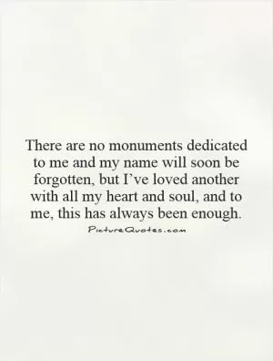 There are no monuments dedicated to me and my name will soon be forgotten, but I’ve loved another with all my heart and soul, and to me, this has always been enough Picture Quote #1