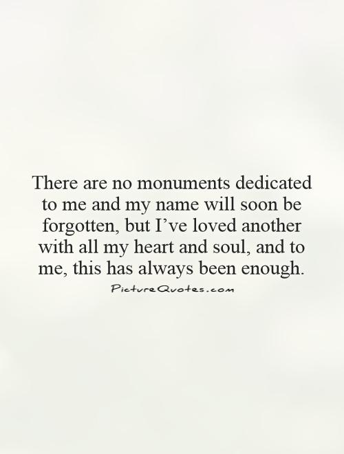 There are no monuments dedicated to me and my name will soon be forgotten, but I've loved another with all my heart and soul, and to me, this has always been enough Picture Quote #1