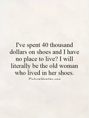 I've spent 40 thousand dollars on shoes and I have no place to live? I will literally be the old woman who lived in her shoes.  Picture Quote #1