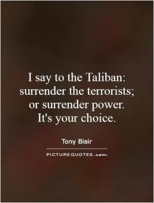 I say to the Taliban: surrender the terrorists; or surrender power.  It's your choice Picture Quote #1