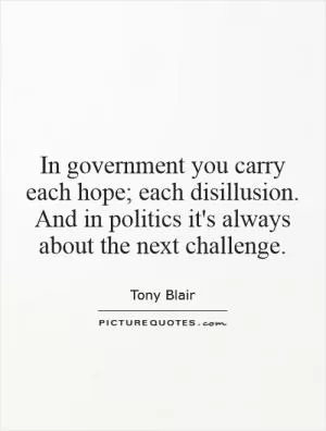 In government you carry each hope; each disillusion. And in politics it's always about the next challenge Picture Quote #1