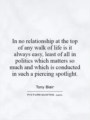 In no relationship at the top of any walk of life is it always easy, least of all in politics which matters so much and which is conducted in such a piercing spotlight Picture Quote #1
