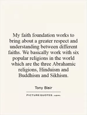 My faith foundation works to bring about a greater respect and understanding between different faiths. We basically work with six popular religions in the world which are the three Abrahamic religions, Hinduism and Buddhism and Sikhism Picture Quote #1