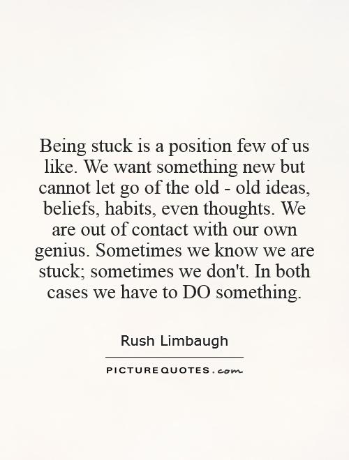 Being stuck is a position few of us like. We want something new but cannot let go of the old - old ideas, beliefs, habits, even thoughts. We are out of contact with our own genius. Sometimes we know we are stuck; sometimes we don't. In both cases we have to DO something Picture Quote #1
