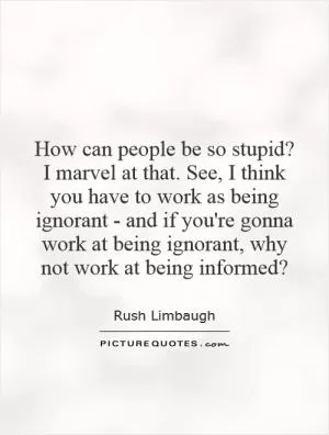 How can people be so stupid? I marvel at that. See, I think you have to work as being ignorant - and if you're gonna work at being ignorant, why not work at being informed? Picture Quote #1