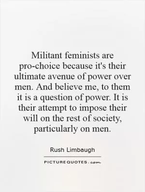 Militant feminists are pro-choice because it's their ultimate avenue of power over men. And believe me, to them it is a question of power. It is their attempt to impose their will on the rest of society, particularly on men Picture Quote #1