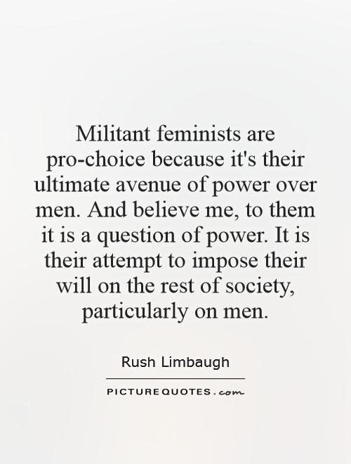 Militant feminists are pro-choice because it's their ultimate avenue of power over men. And believe me, to them it is a question of power. It is their attempt to impose their will on the rest of society, particularly on men Picture Quote #1